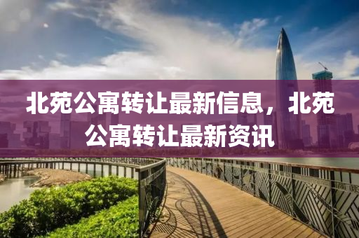 北苑(yuan)公寓轉(zhuan)讓(rang)最(zui)新(xin)信息，北苑(yuan)公(gong)寓(yu)轉讓(rang)最(zui)新資(zi)訊(xun)