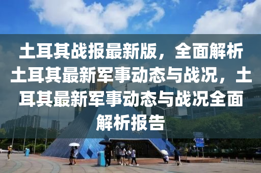 土耳其(qi)戰(zhan)報最(zui)新版(ban)，全(quan)麵解析土(tu)耳(er)其(qi)最(zui)新軍(jun)事動態(tai)與戰(zhan)況(kuang)，土耳(er)其最新軍(jun)事(shi)動(dong)態(tai)與戰(zhan)況全(quan)麵(mian)解析(xi)報(bao)告(gao)