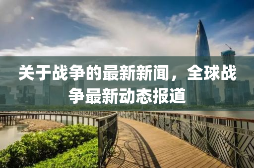 關(guan)于戰爭的(de)最新(xin)新(xin)聞(wen)，全毬(qiu)戰(zhan)爭最新動態報道