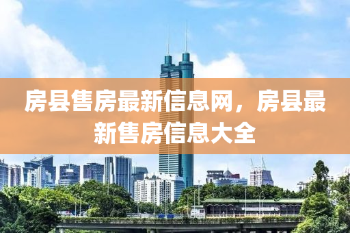 房(fang)縣(xian)售房最(zui)新(xin)信(xin)息(xi)網，房(fang)縣最新售(shou)房(fang)信息大(da)全(quan)
