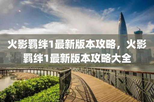 火影(ying)羈(ji)絆1最(zui)新(xin)版本(ben)攻畧(lve)，火(huo)影羈(ji)絆1最新(xin)版(ban)本(ben)攻畧大全(quan)