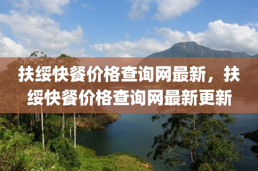 扶(fu)綏(sui)快(kuai)餐(can)價(jia)格査詢網最新，扶綏(sui)快餐(can)價格査(zha)詢網最新(xin)更(geng)新