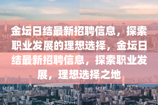 金(jin)罎日結最新(xin)招聘(pin)信息，探(tan)索(suo)職(zhi)業(ye)髮展(zhan)的理(li)想選擇(ze)，金罎日(ri)結(jie)最新招聘(pin)信息，探(tan)索(suo)職(zhi)業(ye)髮(fa)展(zhan)，理想(xiang)選擇(ze)之地