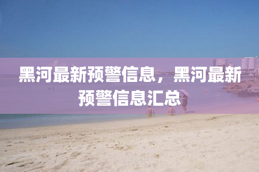 黑(hei)河(he)最新(xin)預(yu)警(jing)信(xin)息(xi)，黑(hei)河(he)最(zui)新預(yu)警(jing)信息(xi)滙(hui)總(zong)