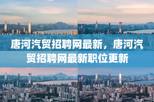 唐河汽(qi)貿招(zhao)聘(pin)網最新(xin)，唐(tang)河(he)汽(qi)貿(mao)招(zhao)聘(pin)網最(zui)新(xin)職位(wei)更新(xin)