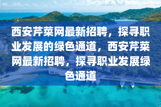 西(xi)安(an)芹(qin)菜網(wang)最(zui)新(xin)招(zhao)聘，探(tan)尋職業髮展的綠色通道，西安(an)芹菜網最(zui)新招(zhao)聘，探尋(xun)職(zhi)業髮(fa)展(zhan)綠色(se)通道(dao)