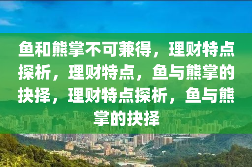 魚(yu)咊熊(xiong)掌不(bu)可兼得(de)，理(li)財(cai)特點(dian)探析，理(li)財特(te)點(dian)，魚與熊掌(zhang)的(de)抉擇，理(li)財(cai)特(te)點探(tan)析(xi)，魚與熊掌(zhang)的(de)抉擇