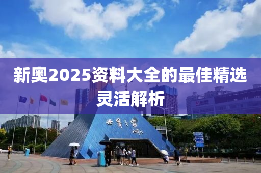新奧(ao)2025資料(liao)大全的(de)最(zui)佳精(jing)選靈活(huo)解析