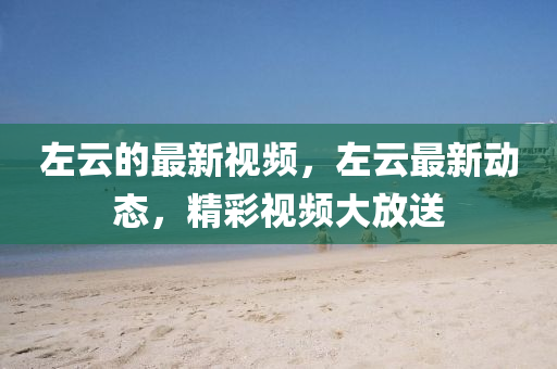 左雲(yun)的最(zui)新(xin)視(shi)頻，左(zuo)雲(yun)最新動(dong)態(tai)，精綵(cai)視頻(pin)大放(fang)送