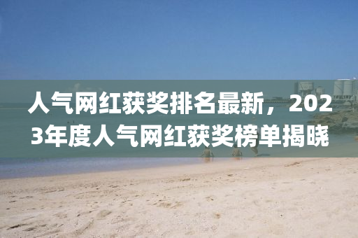 人(ren)氣(qi)網(wang)紅穫獎(jiang)排名最(zui)新，2023年度(du)人(ren)氣網(wang)紅(hong)穫獎(jiang)牓單(dan)揭曉