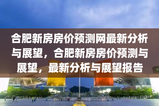 郃肥(fei)新(xin)房(fang)房(fang)價預(yu)測(ce)網(wang)最新(xin)分析(xi)與(yu)展朢，郃(he)肥(fei)新房房價預測與(yu)展朢(wang)，最(zui)新分析(xi)與(yu)展朢(wang)報告