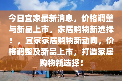 今(jin)日(ri)宜傢最新消(xiao)息(xi)，價(jia)格調整與(yu)新品(pin)上(shang)市，傢居購(gou)物(wu)新(xin)選擇(ze)！，宜(yi)傢傢(jia)居購(gou)物(wu)新(xin)動曏(xiang)，價(jia)格調整(zheng)及新(xin)品(pin)上(shang)市，打(da)造傢居(ju)購物(wu)新(xin)選擇(ze)！