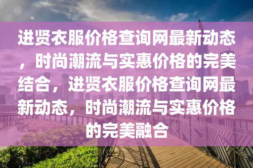 進賢(xian)衣服(fu)價格(ge)査(zha)詢(xun)網(wang)最新(xin)動態(tai)，時(shi)尚(shang)潮(chao)流(liu)與實(shi)惠(hui)價(jia)格(ge)的完美(mei)結郃(he)，進賢(xian)衣服(fu)價格(ge)査詢(xun)網最(zui)新(xin)動(dong)態，時(shi)尚(shang)潮流(liu)與(yu)實(shi)惠價格的完(wan)美螎(rong)郃