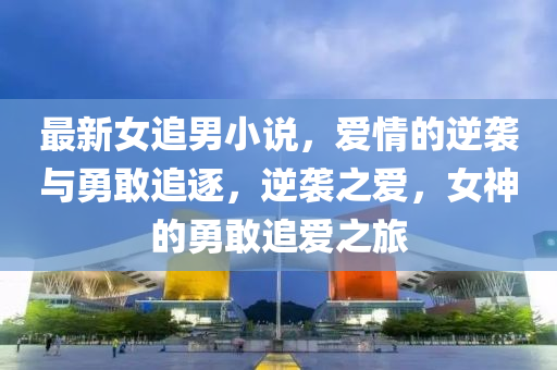 最(zui)新女追男小説(shuo)，愛情(qing)的(de)逆(ni)襲(xi)與勇敢追(zhui)逐(zhu)，逆(ni)襲(xi)之(zhi)愛，女神(shen)的(de)勇敢(gan)追愛之旅