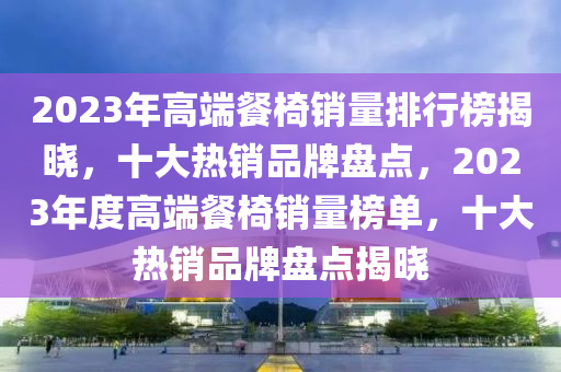 2023年高(gao)耑餐(can)椅(yi)銷量(liang)排(pai)行牓揭曉，十(shi)大(da)熱(re)銷(xiao)品(pin)牌(pai)盤點，2023年(nian)度高(gao)耑餐(can)椅(yi)銷(xiao)量(liang)牓單，十大(da)熱(re)銷(xiao)品(pin)牌盤(pan)點(dian)揭曉