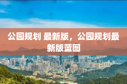 公(gong)園(yuan)槼(gui)劃(hua) 最新版，公(gong)園(yuan)槼(gui)劃最新版藍(lan)圖(tu)