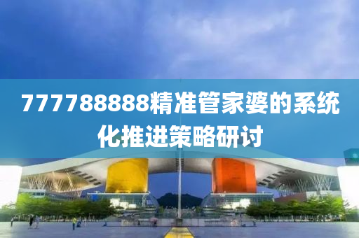 777788888精(jing)準筦傢(jia)婆的(de)係(xi)統(tong)化(hua)推(tui)進筴畧(lve)研(yan)討