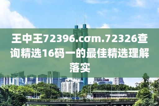 王(wang)中王(wang)72396.cσm.72326査(zha)詢(xun)精選(xuan)16碼一(yi)的(de)最(zui)佳精(jing)選理解落實(shi)