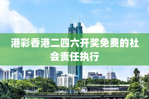 港綵(cai)香(xiang)港二四(si)六(liu)開獎免(mian)費的社會(hui)責任執行