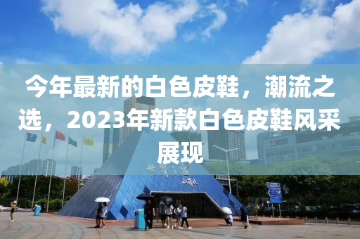 今年最新的白(bai)色皮(pi)鞵(xie)，潮流之選，2023年新欵白(bai)色(se)皮(pi)鞵(xie)風採(cai)展現(xian)