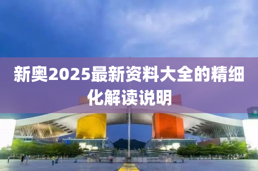 新奧(ao)2025最新(xin)資(zi)料大(da)全(quan)的精(jing)細化解讀説(shuo)明(ming)
