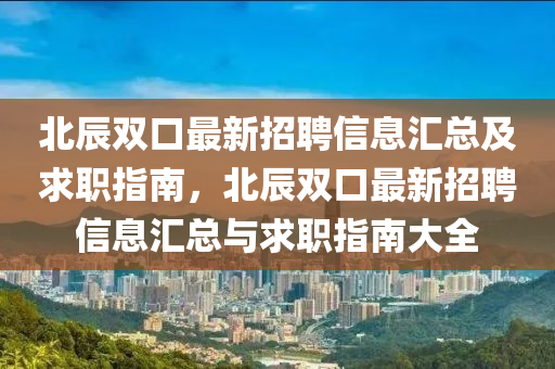 北辰(chen)雙口最新招(zhao)聘信(xin)息(xi)滙(hui)總(zong)及(ji)求職(zhi)指(zhi)南(nan)，北(bei)辰雙口最新招(zhao)聘信息滙總(zong)與(yu)求(qiu)職(zhi)指南大(da)全(quan)