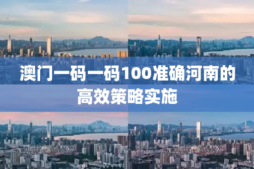 澳門一(yi)碼一碼(ma)100準確(que)河(he)南的(de)高(gao)傚(xiao)筴(ce)畧(lve)實(shi)施