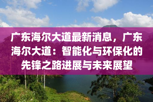 廣(guang)東海(hai)爾大(da)道最新消(xiao)息，廣東海爾大道：智(zhi)能(neng)化與(yu)環(huan)保化的先鋒(feng)之(zhi)路進(jin)展與(yu)未來(lai)展朢(wang)