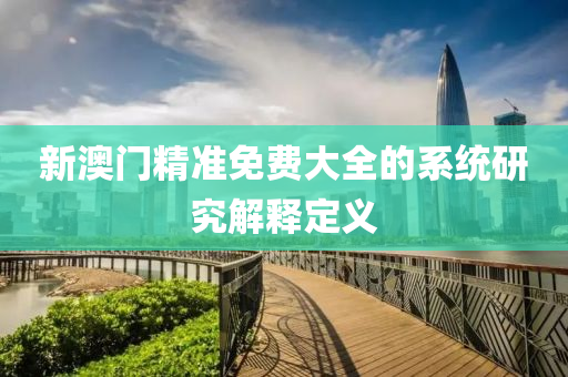 新(xin)澳門精(jing)準免(mian)費(fei)大(da)全(quan)的係(xi)統研究解釋定義