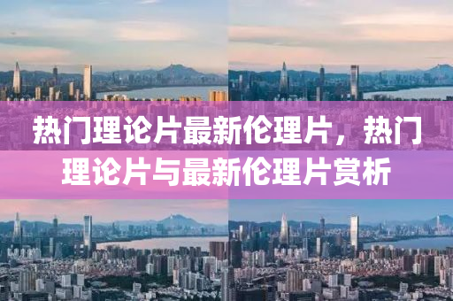 熱門(men)理論(lun)片(pian)最(zui)新倫(lun)理片(pian)，熱(re)門理論片與(yu)最新倫(lun)理片(pian)賞析