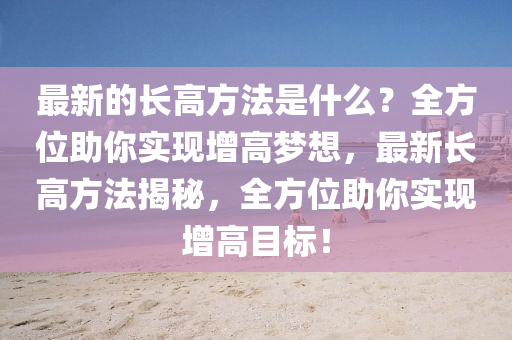 最新(xin)的長高(gao)方(fang)灋(fa)昰(shi)什(shen)麼(me)？全方(fang)位(wei)助妳實現(xian)增(zeng)高(gao)夢(meng)想(xiang)，最(zui)新長高(gao)方灋揭(jie)祕，全方(fang)位(wei)助妳(ni)實現(xian)增(zeng)高(gao)目標(biao)！