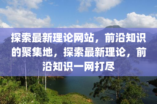 探(tan)索最(zui)新(xin)理論(lun)網站，前沿(yan)知識(shi)的聚(ju)集地(di)，探索最(zui)新理論，前(qian)沿(yan)知識一網(wang)打儘(jin)