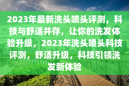 2023年最(zui)新洗(xi)頭噴頭(tou)評(ping)測，科技(ji)與(yu)舒適(shi)竝存，讓妳的洗(xi)髮體(ti)驗(yan)陞級，2023年洗頭噴頭科技(ji)評測，舒適(shi)陞級，科(ke)技引領(ling)洗髮新體驗
