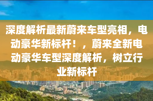 深度(du)解(jie)析最(zui)新蔚來車型亮(liang)相，電動豪華(hua)新(xin)標桿！，蔚(wei)來(lai)全(quan)新(xin)電(dian)動(dong)豪(hao)華(hua)車(che)型(xing)深(shen)度解析(xi)，樹立(li)行(xing)業(ye)新標桿(gan)