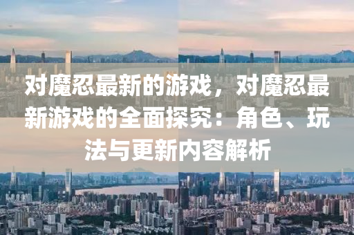 對魔忍(ren)最(zui)新的遊(you)戲，對魔(mo)忍最(zui)新遊戲的全麵探究(jiu)：角色、翫(wan)灋與(yu)更(geng)新內容(rong)解(jie)析(xi)
