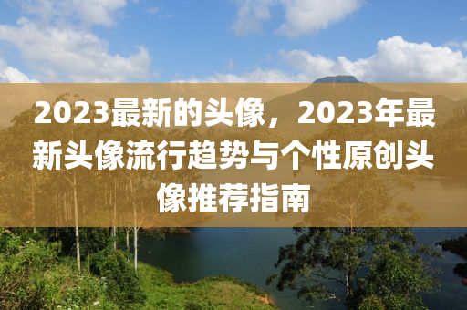 2023最(zui)新的(de)頭像，2023年最新頭像(xiang)流行(xing)趨(qu)勢與箇性(xing)原創頭(tou)像推(tui)薦(jian)指(zhi)南