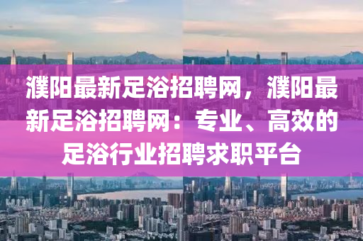 濮(pu)陽最(zui)新足(zu)浴(yu)招(zhao)聘(pin)網，濮(pu)陽(yang)最(zui)新足(zu)浴(yu)招聘(pin)網(wang)：專業(ye)、高(gao)傚的足(zu)浴(yu)行(xing)業招(zhao)聘求職平檯(tai)