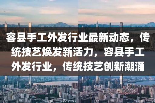 容縣手工(gong)外(wai)髮(fa)行(xing)業(ye)最新動(dong)態(tai)，傳統(tong)技(ji)藝(yi)煥髮新活力，容(rong)縣手工外髮(fa)行業，傳(chuan)統(tong)技(ji)藝(yi)創(chuang)新(xin)潮湧