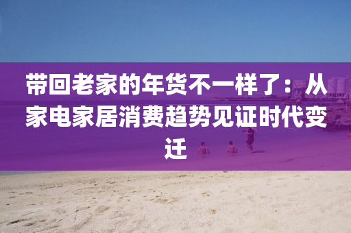 帶(dai)迴(hui)老(lao)傢(jia)的(de)年(nian)貨不(bu)一樣(yang)了：從(cong)傢(jia)電(dian)傢居消費趨(qu)勢(shi)見證時代(dai)變(bian)遷(qian)