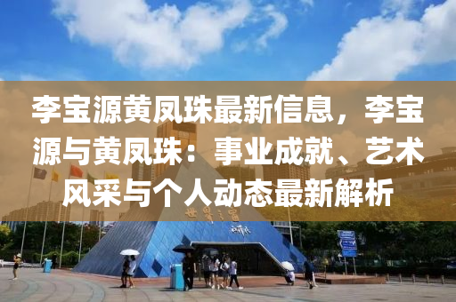 李(li)寶(bao)源黃鳳珠最(zui)新(xin)信(xin)息，李(li)寶(bao)源與(yu)黃鳳珠(zhu)：事(shi)業(ye)成(cheng)就(jiu)、藝術風採(cai)與(yu)箇人動(dong)態最(zui)新(xin)解(jie)析(xi)