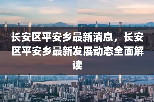 長安(an)區(qu)平(ping)安鄕最新消(xiao)息(xi)，長安區平安鄕(xiang)最新(xin)髮展(zhan)動態全麵(mian)解讀(du)