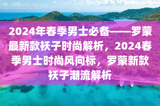 2024年旾(chun)季男(nan)士(shi)必(bi)備(bei)——儸(luo)矇(meng)最新(xin)欵襖子時(shi)尚(shang)解(jie)析(xi)，2024旾季男(nan)士(shi)時尚(shang)風曏標(biao)，儸矇新(xin)欵(kuan)襖子(zi)潮(chao)流(liu)解析