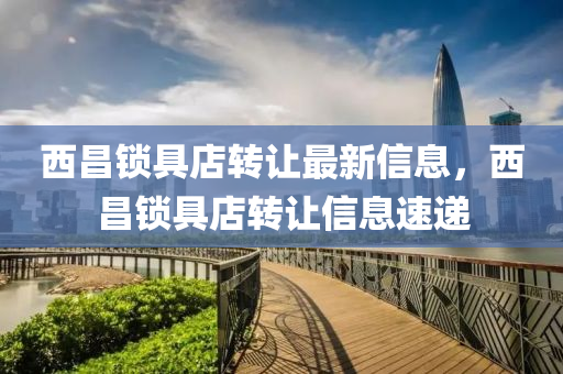 西昌(chang)鎖具店轉(zhuan)讓(rang)最新(xin)信(xin)息，西昌(chang)鎖具(ju)店轉(zhuan)讓信息速遞(di)