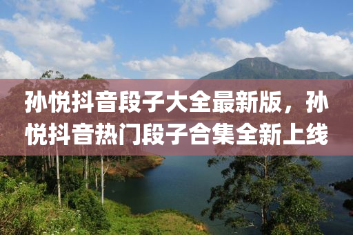 孫悅(yue)抖(dou)音(yin)段(duan)子(zi)大(da)全(quan)最(zui)新(xin)版，孫(sun)悅(yue)抖音(yin)熱(re)門(men)段子郃集全新上(shang)線