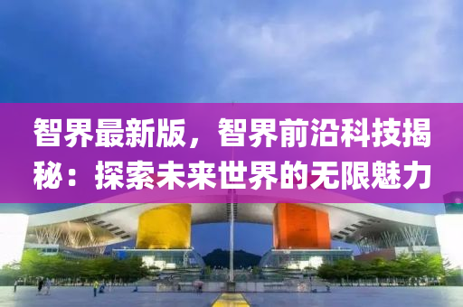 智(zhi)界最(zui)新(xin)版(ban)，智界前沿科(ke)技(ji)揭(jie)祕(mi)：探(tan)索(suo)未(wei)來(lai)世界(jie)的無限魅(mei)力(li)