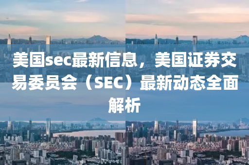 美國sec最新信息(xi)，美(mei)國(guo)證(zheng)券交易(yi)委員會(hui)（SEC）最新(xin)動態(tai)全麵解(jie)析(xi)