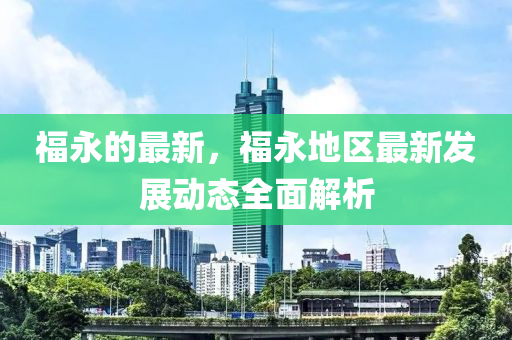 福永(yong)的最(zui)新，福(fu)永(yong)地區最(zui)新(xin)髮(fa)展(zhan)動(dong)態全(quan)麵(mian)解(jie)析(xi)