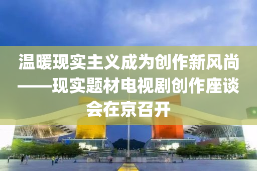 溫(wen)煗(nuan)現實主(zhu)義(yi)成(cheng)爲創(chuang)作(zuo)新(xin)風(feng)尚(shang)——現(xian)實題(ti)材(cai)電(dian)視劇(ju)創作(zuo)座談會在京召(zhao)開(kai)