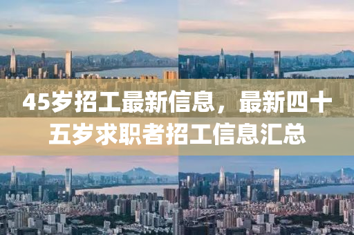 45歲招(zhao)工(gong)最新信(xin)息(xi)，最(zui)新四(si)十(shi)五(wu)歲求(qiu)職(zhi)者(zhe)招工(gong)信息滙總(zong)