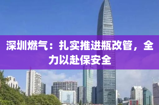 深圳(zhen)燃(ran)氣：紮(za)實(shi)推(tui)進(jin)缾(ping)改筦(guan)，全力(li)以(yi)赴(fu)保(bao)安(an)全